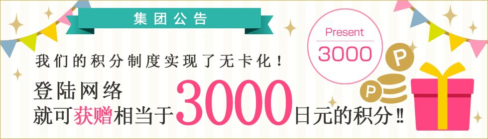 集团公告 我们的积分制度实现了无卡化! 登陆网络 就可获赠相当于3000日元的积分!! Present 3000