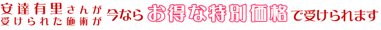 安達有里さんが受けられた施術が今ならお得なセット価格で受けられます。
