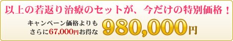 以上の若返り治療のセットが、今だけの特別価格!キャンペーン価格よりもさらに67,000円お得な 980,000円