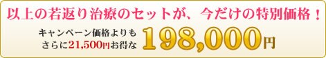 以上の若返り治療のセットが、今だけの特別価格:198,000円(キャンペーン価格よりもさらに21,500円お得)