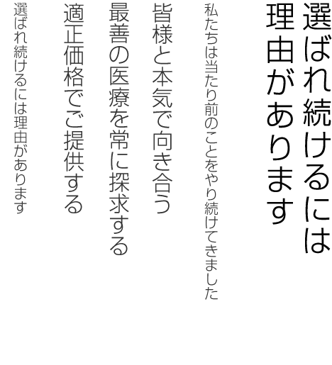 選ばれ続けるには理由があります。私たちは当たり前のことをやり続けてきました。皆様と本気で向き合う。最善の医療を常に探求する。適正価格でご提供する。