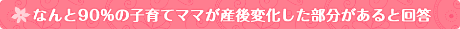 なんと90%の子育てママが産後変化した部分があると回答