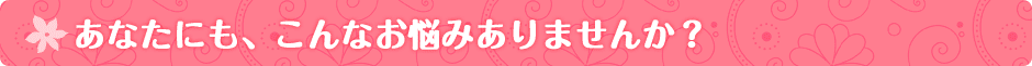 あなたにも、こんなお悩みありませんか？