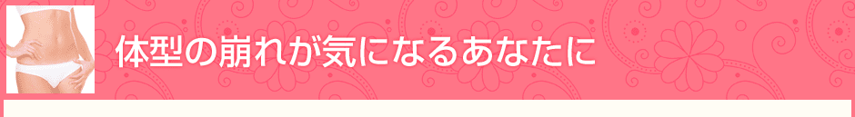 体型の崩れが気になるあなたに