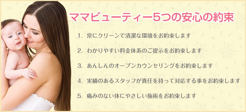  ママビューティー5つの安心の約束1．常にクリーンで清潔な環境をお約束します2．わかりやすい料金体系のご提示をお約束します3．あんしんのオープンカウンセリングをお約束します4．実績のあるスタッフが責任を持って対応する事をお約束します5．痛みのない体にやさしい施術をお約束します 