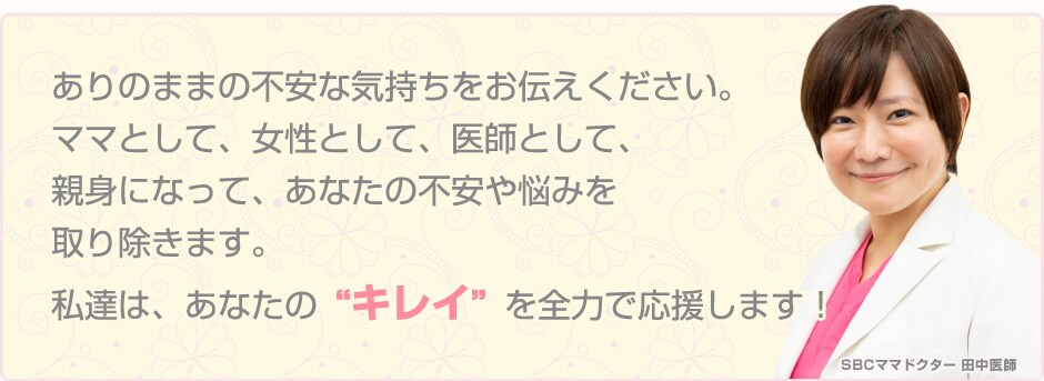 ありのままの不安な気持ちをお伝えください。 ママとして、医師として、親身になってあなたの不安や悩みを取り除きます。私達は、あなたの”キレイ”を全力で応援します！