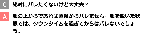 Q 絶対にバレたくないけど大丈夫？ A 服の上からであれば直後からバレません。服を脱いだ状態では、ダウンタイムを過ぎてからはバレないでしょう。