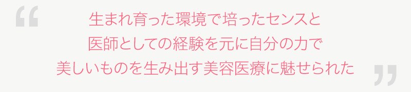 生まれ育った環境で培ったセンスと医師としての経験を元に自分の力で美しいものを生み出す美容医療に魅せられた