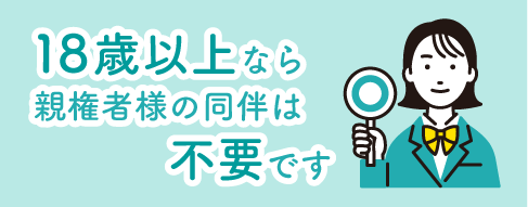 18歳以上の方は、親権者様の同意書・同伴は不要です