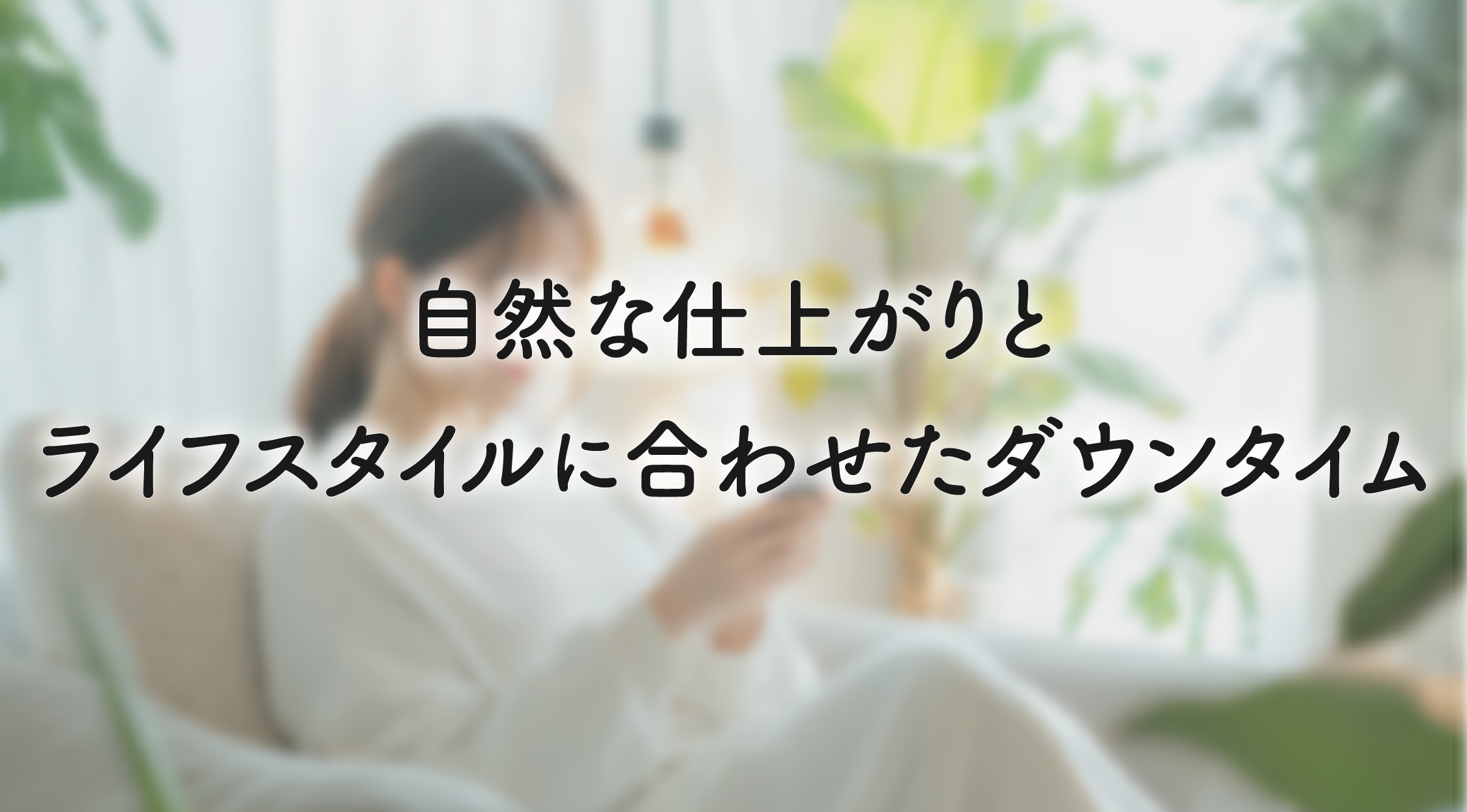 特長4：自然な仕上がりと、ライフスタイルに合わせたダウンタイム