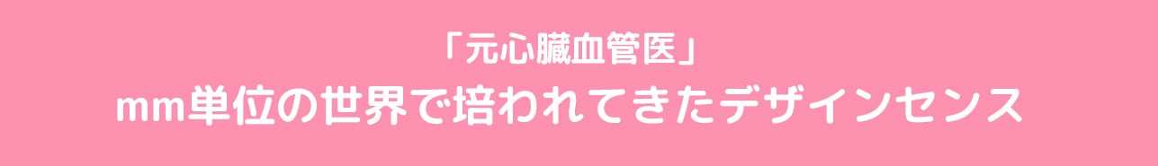 「元心臓血管医」mm単位の世界で培われてきたデザインセンス