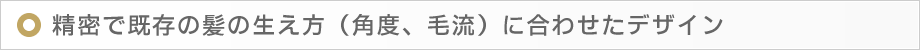 精密で既存の髪の生え方(角度、毛流)に合わせたデザイン