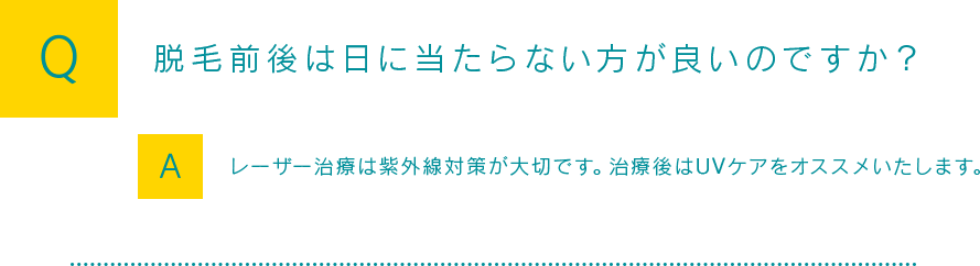 Q：脱毛前後は日に当たらない方が良いのですか？A:レーザー治療は紫外線対策が大切です。治療後はUVケアをオススメいたします。