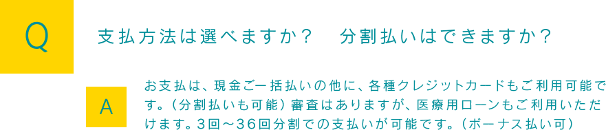 Q：支払方法は選べますか？分割払いはできますか？A:お支払は、現金ご一括払いの他に、各種クレジットカードもご利用可能です。（分割払いも可能）審査はありますが、医療用ローンもご利用いただけます。3回～36回分割での支払いが可能です。（ボーナス払い可）