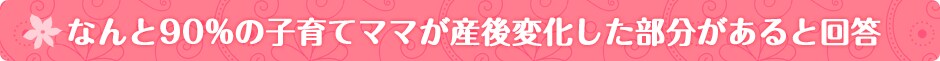 なんと90%の子育てママが産後変化した部分があると回答