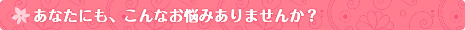 あなたにも、こんなお悩みありませんか?