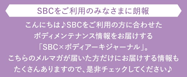 こんにちは♪SBCをご利用の方に合わせたボディメンテナンス情報をお届けする「SBC×ボディアーキジャーナル」。こちらのメルマガが届いた方だけにお届けする情報もたくさんありますので、是非チェックしてください♪