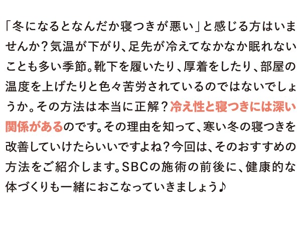 「冬になるとなんだか寝つきが悪い」と感じる方はいませんか？気温が下がり、足先が冷えてなかなか眠れないことも多い季節。靴下を履いたり、厚着をしたり、部屋の温度を上げたりと色々苦労されているのではないでしょうか。その方法は本当に正解？冷え性と寝つきには深い関係があるのです。その理由を知って、寒い冬の寝つきを改善していけたらいいですよね？今回は、そのおすすめの方法をご紹介します。SBCの施術の前後に、健康的な体づくりも一緒におこなっていきましょう♪