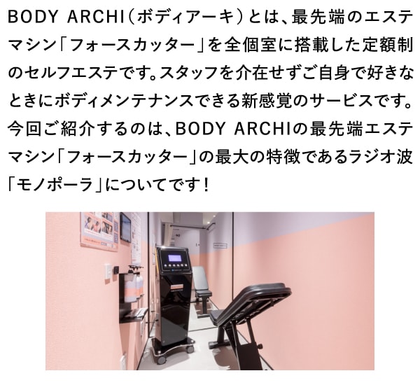 BODY ARCHI（ボディアーキ）とは、最先端のエステマシン「フォースカッター」を全個室に搭載した定額制のセルフエステです。スタッフを介在せずご自身で好きなときにボディメンテナンスできる新感覚のサービスです。今回ご紹介するのは、BODY ARCHIの最先端エステマシン「フォースカッター」の最大の特徴であるラジオ波「モノポーラ」についてです！