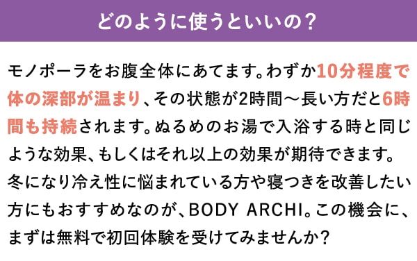 どのように使うといいの？　モノポーラをお腹全体にあてます。わずか10分程度で体の深部が温まり、その状態が2時間～長い方だと6時間も持続されます。ぬるめのお湯で入浴する時と同じような効果、もしくはそれ以上の効果が期待できます。冬になり冷え性に悩まれている方や寝つきを改善したい方にもおすすめなのが、BODY ARCHI。この機会に、まずは無料で初回体験を受けてみませんか？
