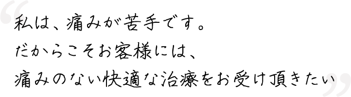 私は、痛みが苦手です。だからこそお客様には、痛みのない快適な治療をお受け頂きたい